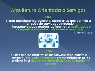 SOA
é uma abordagem arquitetural corporativa que permite a
              criação de serviços de negócio
   interoperáveis que podem facilmente ser reutilizados e
        compartilhados entre aplicações e empresas.
                                             Gartner Group




                            SOA
   é um estilo de arquitetura de software cujo princípio
    prega que as funcionalidades (implementadas pelas
    aplicações) devem ser disponibilizadas na forma de
                           serviços.
 