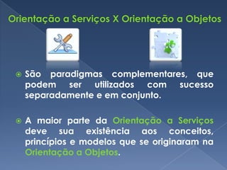   São paradigmas complementares, que
    podem ser utilizados com sucesso
    separadamente e em conjunto.

   A maior parte da Orientação a Serviços
    deve sua existência aos conceitos,
    princípios e modelos que se originaram na
    Orientação a Objetos.
 