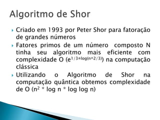  Criado em 1993 por Peter Shor para fatoração
de grandes números
 Fatores primos de um número composto N
tinha seu algoritmo mais eficiente com
complexidade O (e1/3*log(n^2/3)) na computação
clássica
 Utilizando o Algoritmo de Shor na
computação quântica obtemos complexidade
de O (n2 * log n * log log n)
 