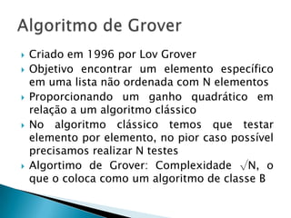  Criado em 1996 por Lov Grover
 Objetivo encontrar um elemento específico
em uma lista não ordenada com N elementos
 Proporcionando um ganho quadrático em
relação a um algoritmo clássico
 No algoritmo clássico temos que testar
elemento por elemento, no pior caso possível
precisamos realizar N testes
 Algortimo de Grover: Complexidade √N, o
que o coloca como um algoritmo de classe B
 
