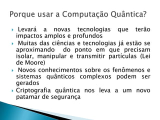  Levará a novas tecnologias que terão
impactos amplos e profundos
 Muitas das ciências e tecnologias já estão se
aproximando do ponto em que precisam
isolar, manipular e transmitir partículas (Lei
de Moore)
 Novos conhecimentos sobre os fenômenos e
sistemas quânticos complexos podem ser
gerados
 Criptografia quântica nos leva a um novo
patamar de segurança
 