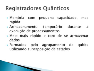  Memória com pequena capacidade, mas
rápida
 Armazenamento temporário durante a
execução de processamentos
 Meio mais rápido e caro de se armazenar
dados
 Formados pelo agrupamento de qubits
utilizando superposição de estados
 