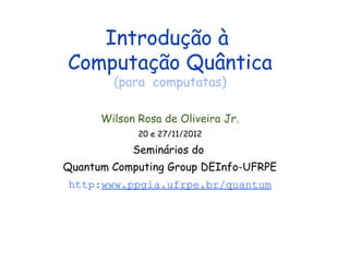Introdução à
Computação Quântica
(para computatas)
Wilson Rosa de Oliveira Jr.
20 e 27/11/2012
Seminários do
Quantum Computing Group DEInfo-UFRPE
http:www.ppgia.ufrpe.br/quantum
 