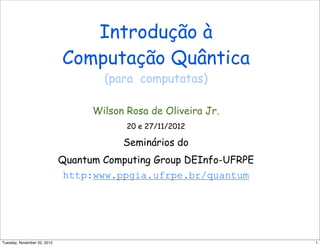 Introdução à
Computação Quântica
(para computatas)
Wilson Rosa de Oliveira Jr.
20 e 27/11/2012
Seminários do
Quantum Computing Group DEInfo-UFRPE
http:www.ppgia.ufrpe.br/quantum
1Tuesday, November 20, 2012
 