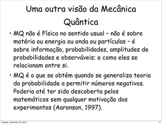 Uma outra visão da Mecânica
Quântica
• MQ não é Física no sentido usual – não é sobre
matéria ou energia ou onda ou partículas – é
sobre informação, probabilidades, amplitudes de
probabilidades e observáveis; e como eles se
relacionam entre si.
• MQ é o que se obtém quando se generaliza teoria
da probabilidade a permitir números negativos.
Poderia até ter sido descoberta pelos
matemáticos sem qualquer motivação dos
experimentos (Aaronson, 1997).
11Tuesday, November 20, 2012
 