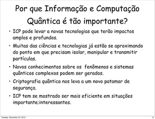 Por que Informação e Computação
Quântica é tão importante?
• ICP pode levar a novas tecnologias que terão impactos
amplos e profundos.
• Muitas das ciências e tecnologias já estão se aproximando
do ponto em que precisam isolar, manipular e transmitir
partículas.
• Novos conhecimentos sobre os fenômenos e sistemas
quânticos complexos podem ser gerados.
• Criptografia quântica nos leva a um novo patamar de
segurança.
• ICP tem se mostrado ser mais eficiente em situações
importante;interessantes.
12Tuesday, November 20, 2012
 