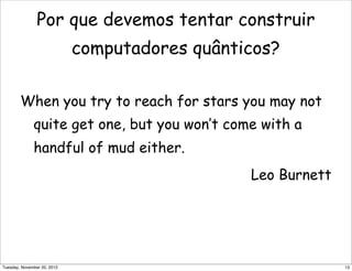 Por que devemos tentar construir
computadores quânticos?
When you try to reach for stars you may not
quite get one, but you won’t come with a
handful of mud either.
Leo Burnett
13Tuesday, November 20, 2012
 
