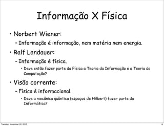 Informação X Física
• Norbert Wiener:
– Informação é informação, nem matéria nem energia.
• Ralf Landauer:
– Informação é física.
• Deve então fazer parte da Física a Teoria da Informação e a Teoria da
Computação?
• Visão corrente:
– Física é informacional.
• Deve a mecânica quântica (espaços de Hilbert) fazer parte da
Informática?
14Tuesday, November 20, 2012
 