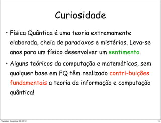 Curiosidade
• Física Quântica é uma teoria extremamente
elaborada, cheia de paradoxos e mistérios. Leva-se
anos para um físico desenvolver um sentimento.
• Alguns teóricos da computação e matemáticos, sem
qualquer base em FQ têm realizado contri-buições
fundamentais a teoria da informação e computação
quântica!
15Tuesday, November 20, 2012
 
