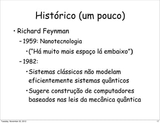 Histórico (um pouco)
• Richard Feynman
– 1959: Nanotecnologia
•(“Há muito mais espaço lá embaixo”)‫‏‬
– 1982:
•Sistemas clássicos não modelam
eficientemente sistemas quânticos
•Sugere construção de computadores
baseados nas leis da mecânica quântica
17Tuesday, November 20, 2012
 