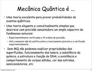 Mecânica Quântica é ...
• Uma teoria excelente para prever probabilidades de
eventos quânticos.
• Uma teoria elegante e conceitualmente simples que
descreve com precisão assustadora um amplo espectro de
fenômenos naturais:
– Experimentalmente verificadas a 14 ordens de precisão;
– Até o momento não há conflito entre o teoricamente previsto e o verificado
experimentalmente
• Sem MQ não podemos explicar propriedades dos
superfluidos, funcionamento dos lasers, a substância da
química, a estrutura e função do DNA, a existência e
comportamento de corpos sólidos, cor das estrelas,
semicondutores, etc
3Tuesday, November 20, 2012
 