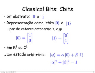 |α|2
+ |β|2
= 1
Classical Bits: Cbits
• bit abstrato: e
• Representação como cbit: e
–par de vetores ortonormais, e.g:
• Em R2
ou C2
•Um estado arbitrário:
|1|0
0 1
|0 =

1
0

|1 =

0
1

|ϕ = α |0 + β |1
35Tuesday, November 20, 2012
 