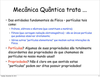 Mecânica Quântica trata ...
• Das entidades fundamentais da Física – partículas tais
como:
– Prótons, elétrons e nêutrons (que constituem a matéria);
– Fótons (que carregam radiação eletromagnética) – são as únicas partículas
que podemos observar diretamente;
– Várias outras “partículas elementares” que mediam outras interações da
Física.
• Partículas? Algumas de suas propriedades são totalmente
discordantes das propriedades do que chamamos de
partículas no nosso mundo usual!
• Propriedades? Não é claro em que sentido estas
“partículas” podem ser ditas possuir propriedades!
4Tuesday, November 20, 2012
 
