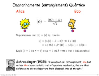 |ψ = |00+|11
√
2
Suponhamos que |ψ = |a |b. Ent˜ao:
|ψ = (α |0 + β |1)(γ |0 + δ |1)
= αγ |00 + βγ |10 + αδ |01 + βδ |11
Logo (β = 0 ou γ = 0) e (α = 0 ou δ = 0) o que ´e um absurdo!
Emaranhamento (entanglement) Quântico
Alice Bob
Schroedinger (1935): “I would not call [entanglement] one but
rather the characteristic trait of quantum mechanics, the one that
enforces its entire departure from classical lines of thought.”
46Tuesday, November 20, 2012
 