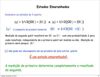 Estados Emaranhados
Considere os estados de 2-qubits:
|ψ〉 = 1/√2(|00 〉 + |11 〉) e |ϕ〉 = 1/√2(|00 〉 + |01 〉)
|ϕ〉 é composto do produto tensorial |0〉 ⊗ 1/√2(|0〉+|1〉)
Medição do segundo qubit resultará em |0〉ou |1 〉 com uma probabilidade ½ para
cada resultado, independente de o primeiro qubit ser medido ou não. Medição do
primeiro dará sempre |0 〉
|ψ〉 não pode ser decomposto em um produto de dois outros qubits
É um estado emaranhado!!.
A medição do primeiro determina completamente o resultado
do segundo.
47Tuesday, November 20, 2012
 