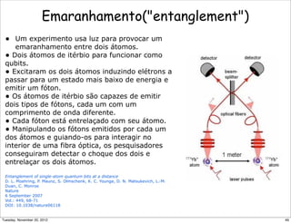 Emaranhamento(entanglement)
• Um experimento usa luz para provocar um
emaranhamento entre dois átomos.
• Dois átomos de itérbio para funcionar como
qubits.
• Excitaram os dois átomos induzindo elétrons a
passar para um estado mais baixo de energia e
emitir um fóton.
• Os átomos de itérbio são capazes de emitir
dois tipos de fótons, cada um com um
comprimento de onda diferente.
• Cada fóton está entrelaçado com seu átomo.
• Manipulando os fótons emitidos por cada um
dos átomos e guiando-os para interagir no
interior de uma fibra óptica, os pesquisadores
conseguiram detectar o choque dos dois e
entrelaçar os dois átomos.
Entanglement of single-atom quantum bits at a distance
D. L. Moehring, P. Maunz, S. Olmschenk, K. C. Younge, D. N. Matsukevich, L.-M.
Duan, C. Monroe
Nature
6 September 2007
Vol.: 449, 68-71
DOI: 10.1038/nature06118
49Tuesday, November 20, 2012
 
