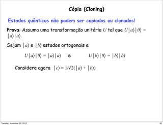 Cópia (Cloning)
Estados quânticos não podem ser copiados ou clonados!
Prova: Assuma uma transformação unitária U tal que U⏐a〉⏐0〉 =
⏐a〉⏐a〉.
Sejam ⏐a〉 e ⏐b〉 estados ortogonais e
U⏐a〉⏐0〉 = ⏐a〉⏐a〉 e U⏐b〉⏐0〉 = ⏐b〉⏐b〉
Considere agora ⏐c〉 = 1/√2(⏐a〉 + ⏐b〉)
50Tuesday, November 20, 2012
 