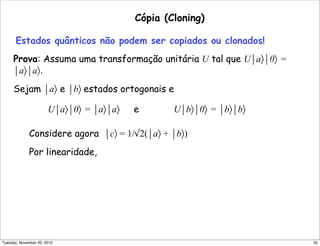 Cópia (Cloning)
Estados quânticos não podem ser copiados ou clonados!
Prova: Assuma uma transformação unitária U tal que U⏐a〉⏐0〉 =
⏐a〉⏐a〉.
Sejam ⏐a〉 e ⏐b〉 estados ortogonais e
U⏐a〉⏐0〉 = ⏐a〉⏐a〉 e U⏐b〉⏐0〉 = ⏐b〉⏐b〉
Considere agora ⏐c〉 = 1/√2(⏐a〉 + ⏐b〉)
Por linearidade,
50Tuesday, November 20, 2012
 