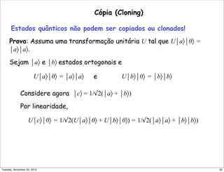 Cópia (Cloning)
Estados quânticos não podem ser copiados ou clonados!
Prova: Assuma uma transformação unitária U tal que U⏐a〉⏐0〉 =
⏐a〉⏐a〉.
Sejam ⏐a〉 e ⏐b〉 estados ortogonais e
U⏐a〉⏐0〉 = ⏐a〉⏐a〉 e U⏐b〉⏐0〉 = ⏐b〉⏐b〉
Considere agora ⏐c〉 = 1/√2(⏐a〉 + ⏐b〉)
Por linearidade,
U⏐c〉⏐0〉 = 1/√2(U⏐a〉⏐0〉 + U⏐b〉⏐0〉) = 1/√2(⏐a〉⏐a〉 + ⏐b〉⏐b〉)
50Tuesday, November 20, 2012
 