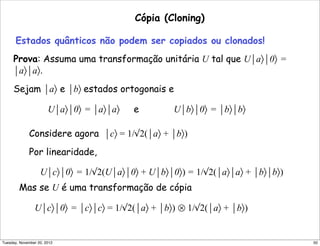 Cópia (Cloning)
Estados quânticos não podem ser copiados ou clonados!
Prova: Assuma uma transformação unitária U tal que U⏐a〉⏐0〉 =
⏐a〉⏐a〉.
Sejam ⏐a〉 e ⏐b〉 estados ortogonais e
U⏐a〉⏐0〉 = ⏐a〉⏐a〉 e U⏐b〉⏐0〉 = ⏐b〉⏐b〉
Considere agora ⏐c〉 = 1/√2(⏐a〉 + ⏐b〉)
Por linearidade,
U⏐c〉⏐0〉 = 1/√2(U⏐a〉⏐0〉 + U⏐b〉⏐0〉) = 1/√2(⏐a〉⏐a〉 + ⏐b〉⏐b〉)
Mas se U é uma transformação de cópia
U⏐c〉⏐0〉 = ⏐c〉⏐c〉 = 1/√2(⏐a〉 + ⏐b〉) ⊗ 1/√2(⏐a〉 + ⏐b〉)
50Tuesday, November 20, 2012
 