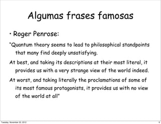 Algumas frases famosas
• Roger Penrose:
“Quantum theory seems to lead to philosophical standpoints
that many find deeply unsatisfying.
At best, and taking its descriptions at their most literal, it
provides us with a very strange view of the world indeed.
At worst, and taking literally the proclamations of some of
its most famous protagonists, it provides us with no view
of the world at all”
6Tuesday, November 20, 2012
 