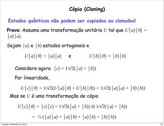 Cópia (Cloning)
Estados quânticos não podem ser copiados ou clonados!
Prova: Assuma uma transformação unitária U tal que U⏐a〉⏐0〉 =
⏐a〉⏐a〉.
Sejam ⏐a〉 e ⏐b〉 estados ortogonais e
U⏐a〉⏐0〉 = ⏐a〉⏐a〉 e U⏐b〉⏐0〉 = ⏐b〉⏐b〉
Considere agora ⏐c〉 = 1/√2(⏐a〉 + ⏐b〉)
Por linearidade,
U⏐c〉⏐0〉 = 1/√2(U⏐a〉⏐0〉 + U⏐b〉⏐0〉) = 1/√2(⏐a〉⏐a〉 + ⏐b〉⏐b〉)
Mas se U é uma transformação de cópia
U⏐c〉⏐0〉 = ⏐c〉⏐c〉 = 1/√2(⏐a〉 + ⏐b〉) ⊗ 1/√2(⏐a〉 + ⏐b〉)
= ½ (⏐a〉⏐a〉 + ⏐a〉⏐b〉 + ⏐a〉⏐b〉 + ⏐b〉⏐b〉)
50Tuesday, November 20, 2012
 