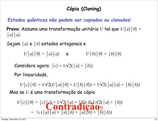Cópia (Cloning)
Estados quânticos não podem ser copiados ou clonados!
Prova: Assuma uma transformação unitária U tal que U⏐a〉⏐0〉 =
⏐a〉⏐a〉.
Sejam ⏐a〉 e ⏐b〉 estados ortogonais e
U⏐a〉⏐0〉 = ⏐a〉⏐a〉 e U⏐b〉⏐0〉 = ⏐b〉⏐b〉
Considere agora ⏐c〉 = 1/√2(⏐a〉 + ⏐b〉)
Por linearidade,
U⏐c〉⏐0〉 = 1/√2(U⏐a〉⏐0〉 + U⏐b〉⏐0〉) = 1/√2(⏐a〉⏐a〉 + ⏐b〉⏐b〉)
Mas se U é uma transformação de cópia
U⏐c〉⏐0〉 = ⏐c〉⏐c〉 = 1/√2(⏐a〉 + ⏐b〉) ⊗ 1/√2(⏐a〉 + ⏐b〉)
= ½ (⏐a〉⏐a〉 + ⏐a〉⏐b〉 + ⏐a〉⏐b〉 + ⏐b〉⏐b〉)
Contradição!!
alalalalalalalalalal
50Tuesday, November 20, 2012
 