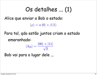 Os detalhes ... (1)
Alice que enviar a Bob o estado:
Para tal, qdo estão juntos criam o estado
emaranhado:
Bob vai para o lugar dele ...
|ϕ = α |0 + β |1
|β00 =
|00 + |11
√
2
64Tuesday, November 20, 2012
 