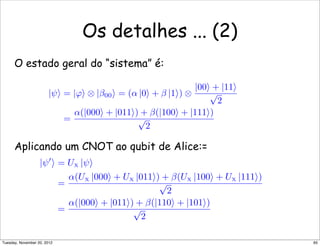 O estado geral do “sistema” é:
Aplicando um CNOT ao qubit de Alice:=
Os detalhes ... (2)
|ψ = |ϕ ⊗ |β00 = (α |0 + β |1) ⊗
|00 + |11
√
2
=
α(|000 + |011) + β(|100 + |111)
√
2
|ψ
 = UX |ψ
=
α(UX |000 + UX |011) + β(UX |100 + UX |111)
√
2
=
α(|000 + |011) + β(|110 + |101)
√
2
65Tuesday, November 20, 2012
 