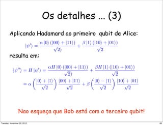 Os detalhes ... (3)
Aplicando Hadamard ao primeiro qubit de Alice:
resulta em:
Nao esqueça que Bob está com o terceiro qubit!
|ψ
 =
α |0 (|00 + |11)
√
2)
+
β |1 (|10 + |01)
√
2
|ψ
 = H |ψ
 =
αH |0 (|00 + |11)
√
2)
+
βH |1 (|10 + |01)
√
2
= α

|0 + |1
√
2

|00 + |11
√
2
+ β

|0 − |1
√
2

|10 + |01
√
2
66Tuesday, November 20, 2012
 