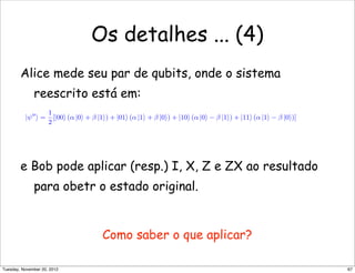 Os detalhes ... (4)
Alice mede seu par de qubits, onde o sistema
reescrito está em:
e Bob pode aplicar (resp.) I, X, Z e ZX ao resultado
para obetr o estado original.
Como saber o que aplicar?
|ψ
 =
1
2
[|00 (α |0 + β |1) + |01 (α |1 + β |0) + |10 (α |0 − β |1) + |11 (α |1 − β |0)]
67Tuesday, November 20, 2012
 