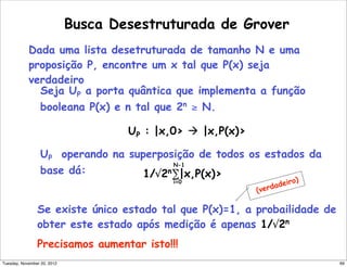 Busca Desestruturada de Grover
Dada uma lista desetruturada de tamanho N e uma
proposição P, encontre um x tal que P(x) seja
verdadeiro
Seja UP a porta quântica que implementa a função
booleana P(x) e n tal que 2n
≥ N.
UP : |x,0  |x,P(x)
UP operando na superposição de todos os estados da
base dá: 1/√2n
∑|x,P(x)
N-1
i=0
Se existe único estado tal que P(x)=1, a probailidade de
obter este estado após medição é apenas 1/√2n
Precisamos aumentar isto!!!
(verdadeiro)
69Tuesday, November 20, 2012
 