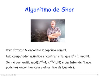 Algoritmo de Shor
• Para fatorar N encontre x coprimo com N.
• Usa computador quântico encontrar r tal que xr
= 1 mod N.
• Se r é par, então mcd(xr/2
+1, xr/2
-1, N) é um fator de N que
podemos encontrar com o algoritmo de Euclides.
71Tuesday, November 20, 2012
 