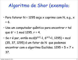 • Para fatorar N = 1295 seja x coprimo com N, e.g., x
= 6.
• Use um computador quântico para encontrar r tal
que 6r
= 1 mod 1295. r = 4.
• Se r é par, então mcd(64/2
-1, 64/2
+1, 1295) = mcd
(35, 37, 1295) é um fator de N que podemos
encontrar com o algoritmo Euclides. 1295 = 5 × 7 ×
37.
Algoritmo de Shor (exemplo)
72Tuesday, November 20, 2012
 