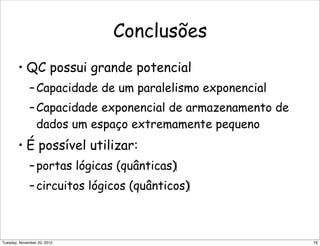 Conclusões
• QC possui grande potencial
–Capacidade de um paralelismo exponencial
–Capacidade exponencial de armazenamento de
dados um espaço extremamente pequeno
• É possível utilizar:
–portas lógicas (quânticas)‫‏‬
–circuitos lógicos (quânticos)‫‏‬
76Tuesday, November 20, 2012
 