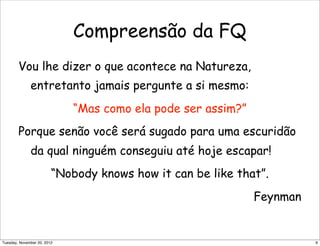 Compreensão da FQ
Vou lhe dizer o que acontece na Natureza,
entretanto jamais pergunte a si mesmo:
“Mas como ela pode ser assim?”
Porque senão você será sugado para uma escuridão
da qual ninguém conseguiu até hoje escapar!
“Nobody knows how it can be like that”.
Feynman
9Tuesday, November 20, 2012
 