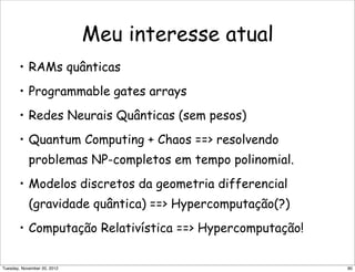 Meu interesse atual
• RAMs quânticas
• Programmable gates arrays
• Redes Neurais Quânticas (sem pesos)
• Quantum Computing + Chaos == resolvendo
problemas NP-completos em tempo polinomial.
• Modelos discretos da geometria differencial
(gravidade quântica) == Hypercomputação(?)
• Computação Relativística == Hypercomputação!
80Tuesday, November 20, 2012
 
