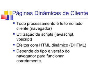 Páginas Dinâmicas de Cliente
 Todo processamento é feito no lado
cliente (navegador)
 Utilização de scripts (javascript,
vbscript)
 Efeitos com HTML dinâmico (DHTML)
 Depende do tipo e versão do
navegador para funcionar
corretamente.
 