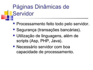 Páginas Dinâmicas de
Servidor
 Processamento feito todo pelo servidor.
 Segurança (transações bancárias).
 Utilização de linguagens, além de
scripts (Asp, PHP, Java).
 Necessário servidor com boa
capacidade de processamento.
 