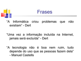 Frases
“A Informática criou problemas que não
existiam” - Dert
“Uma vez a informação incluída na Internet,
jamais será excluída” - Dert
“A tecnologia não é boa nem ruim, tudo
depende do uso que as pessoas fazem dela”
- Manuel Castells
 