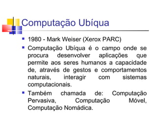 Computação Ubíqua
 1980 - Mark Weiser (Xerox PARC)
 Computação Ubíqua é o campo onde se
procura desenvolver aplicações que
permite aos seres humanos a capacidade
de, através de gestos e comportamentos
naturais, interagir com sistemas
computacionais.
 Também chamada de: Computação
Pervasiva, Computação Móvel,
Computação Nomádica.
 