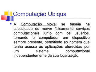 Computação Ubiqua
 A Computação Móvel se baseia na
capacidade de mover fisicamente serviços
computacionais junto com os usuários,
tornando o computador um dispositivo
sempre presente, permitindo ao homem que
tenha acesso às aplicações oferecidas por
um sistema computacional
independentemente da sua localização.
 