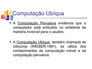 Computação Ubíqua
 A Computação Pervasiva evidencia que o
computador está embutido no ambiente de
maneira invisível para o usuário.
 A Computação Ubíqua, também chamada de
Ubicomp (WEISER,1991), se utiliza dos
conhecimentos da computação móvel e da
computação pervasiva.
 