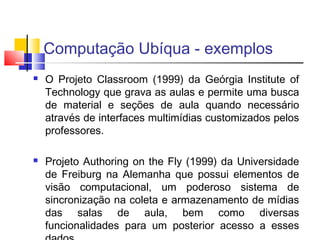 Computação Ubíqua - exemplos
 O Projeto Classroom (1999) da Geórgia Institute of
Technology que grava as aulas e permite uma busca
de material e seções de aula quando necessário
através de interfaces multimídias customizados pelos
professores.
 Projeto Authoring on the Fly (1999) da Universidade
de Freiburg na Alemanha que possui elementos de
visão computacional, um poderoso sistema de
sincronização na coleta e armazenamento de mídias
das salas de aula, bem como diversas
funcionalidades para um posterior acesso a esses
 