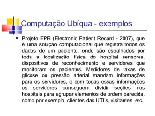 Computação Ubíqua - exemplos
 Projeto EPR (Electronic Patient Record - 2007), que
é uma solução computacional que registra todos os
dados de um paciente, onde são espalhados por
toda a localização física do hospital sensores,
dispositivos de reconhecimento e servidores que
monitoram os pacientes. Medidores de taxas de
glicose ou pressão arterial mandam informações
para os servidores, e com todas essas informações
os servidores conseguem dividir seções nos
hospitais para agrupar elementos de ordem parecida,
como por exemplo, clientes das UTI’s, visitantes, etc.
 