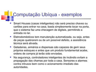 Computação Ubíqua - exemplos
 Smart Houses (casas inteligentes) não será preciso chaves ou
cartões para entrar na casa, basta simplesmente tocar na porta,
que o sistema faz uma checagem de digitais, permitindo a
entrada no lar.
 Eletrodomésticos tem manutenção automatizada, ou seja, antes
de peças quebrarem ou de um possível defeito, a assistência
técnica será ativada.
 Geladeiras, armários e dispensas são capazes de gerir seus
próprios estoques e antes que um produto fundamental acabe,
ordens de compra já terão sido enviadas.
 Na segurança, controladores inteligentes de incêndio evitam a
propagação das chamas por toda a casa. Sensores e alarmes
contra intrusos bem como o acionamento imediato das
autoridades.
 