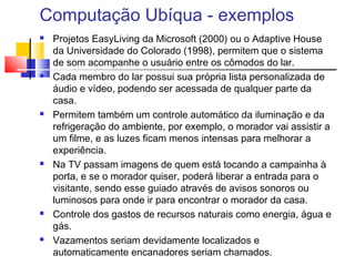 Computação Ubíqua - exemplos
 Projetos EasyLiving da Microsoft (2000) ou o Adaptive House
da Universidade do Colorado (1998), permitem que o sistema
de som acompanhe o usuário entre os cômodos do lar.
 Cada membro do lar possui sua própria lista personalizada de
áudio e vídeo, podendo ser acessada de qualquer parte da
casa.
 Permitem também um controle automático da iluminação e da
refrigeração do ambiente, por exemplo, o morador vai assistir a
um filme, e as luzes ficam menos intensas para melhorar a
experiência.
 Na TV passam imagens de quem está tocando a campainha à
porta, e se o morador quiser, poderá liberar a entrada para o
visitante, sendo esse guiado através de avisos sonoros ou
luminosos para onde ir para encontrar o morador da casa.
 Controle dos gastos de recursos naturais como energia, água e
gás.
 Vazamentos seriam devidamente localizados e
automaticamente encanadores seriam chamados.
 