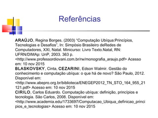 Referências
ARAÚJO, Regina Borges. (2003) “Computação Ubíqua:Princípios,
Tecnologias e Desafios”, In: Simpósio Brasileiro deRedes de
Computadores, XXI, Natal. Minicurso: Livro Texto.Natal, RN:
UFRN/DIMAp: UnP, 2003. 363 p.
<http://www.professordiovani.com.br/rw/monografia_araujo.pdf> Acesso
em: 10 nov 2015
BLASKOVSKY, Cinta, CEZARINI, Edson Walmir. Gestão do
conhecimento e computação ubíqua: o que há de novo? São Paulo, 2012.
Disponível em:
<http://www.abepro.org.br/biblioteca/ENEGEP2012_TN_STO_164_955_21
121.pdf> Acesso em: 10 nov 2015
CIRILO, Carlos Eduardo. Computação ubíqua: definição, princípios e
tecnologia. São Carlos, 2008. Disponível em:
<http://www.academia.edu/1733697/Computacao_Ubiqua_definicao_princi
pios_e_tecnologias> Acesso em: 10 nov 2015
 