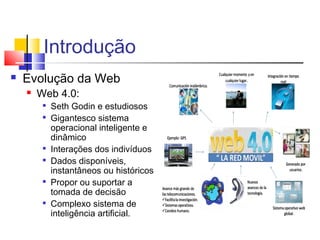 Introdução
 Evolução da Web
 Web 4.0:

Seth Godin e estudiosos

Gigantesco sistema
operacional inteligente e
dinâmico

Interações dos indivíduos

Dados disponíveis,
instantâneos ou históricos

Propor ou suportar a
tomada de decisão

Complexo sistema de
inteligência artificial.
 