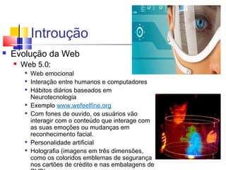 Introução
 Evolução da Web
 Web 5.0:

Web emocional

Interação entre humanos e computadores

Hábitos diários baseados em
Neurotecnologia

Exemplo www.wefeelfine.org

Com fones de ouvido, os usuários vão
interagir com o conteúdo que interage com
as suas emoções ou mudanças em
reconhecimento facial.

Personalidade artificial

Holografia (imagens em três dimensões,
como os coloridos emblemas de segurança
nos cartões de crédito e nas embalagens de
 
